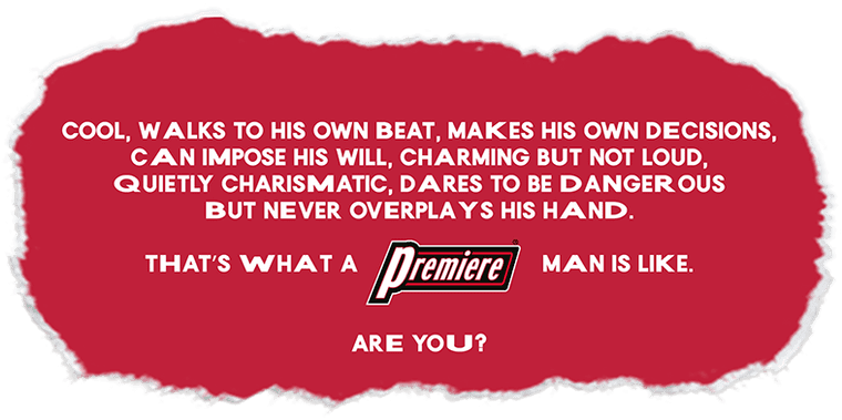 Cool, walks to his own beat, makes his own decisions, can impose his will, charming but not loud, quietly charismatic, dares to be dangerous but never overplays his hand. That's what a PREMIERE man is like. Are you?